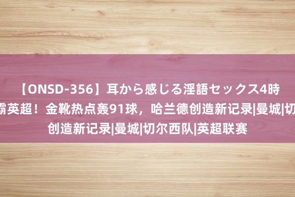 【ONSD-356】耳から感じる淫語セックス4時間 历史第1！制霸英超！金靴热点轰91球，哈兰德创造新记录|曼城|切尔西队|英超联赛