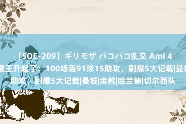 【SOE-209】ギリモザ バコバコ乱交 Ami 4万东谈主眼前，英超大魔王升起了：100场轰91球15助攻，刷爆5大记载|曼城|金靴|哈兰德|切尔西队