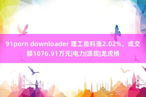 91porn downloader 理工能科涨2.02%，成交额1076.91万元|电力|派现|龙虎榜