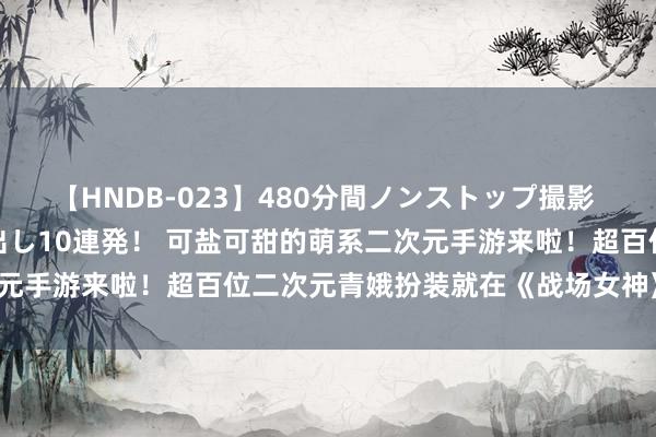 【HNDB-023】480分間ノンストップ撮影 ノーカット編集で本物中出し10連発！ 可盐可甜的萌系二次元手游来啦！超百位二次元青娥扮装就在《战场女神》等你来！