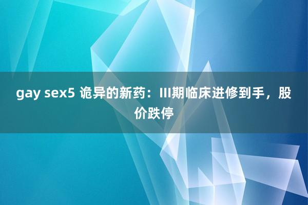 gay sex5 诡异的新药：III期临床进修到手，股价跌停