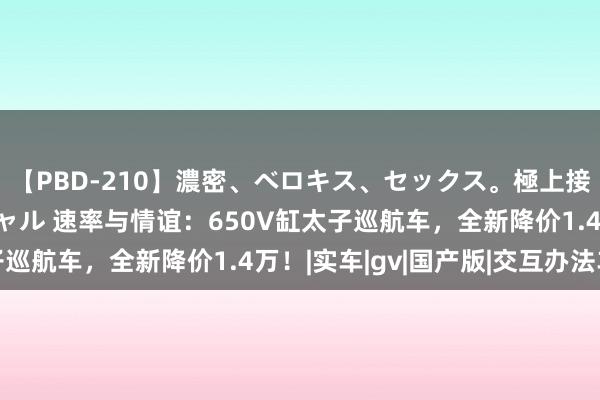 【PBD-210】濃密、ベロキス、セックス。極上接吻性交 8時間スペシャル 速率与情谊：650V缸太子巡航车，全新降价1.4万！|实车|gv|国产版|交互办法车