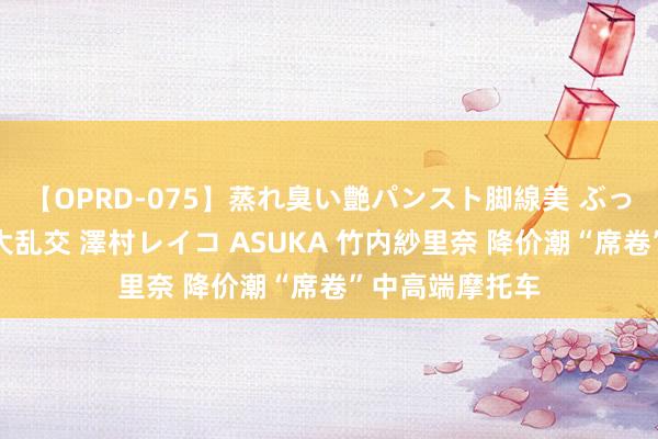 【OPRD-075】蒸れ臭い艶パンスト脚線美 ぶっかけゴックン大乱交 澤村レイコ ASUKA 竹内紗里奈 降价潮“席卷”中高端摩托车