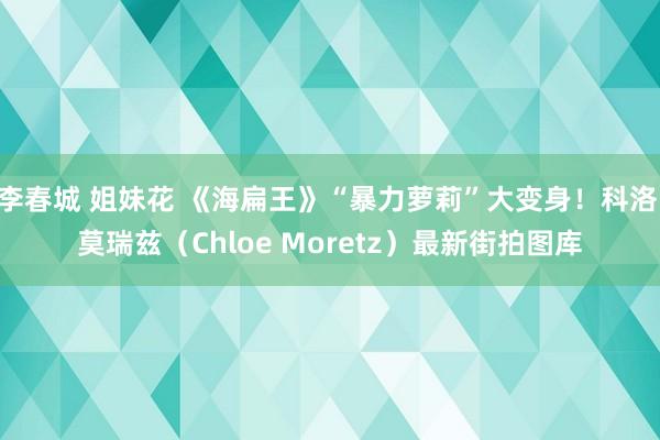 李春城 姐妹花 《海扁王》“暴力萝莉”大变身！科洛·莫瑞兹（Chloe Moretz）最新街拍图库