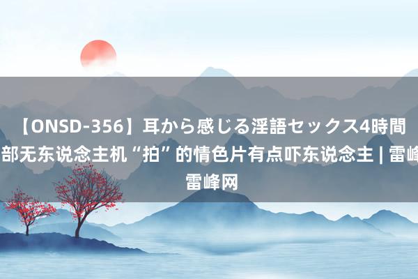 【ONSD-356】耳から感じる淫語セックス4時間 这部无东说念主机“拍”的情色片有点吓东说念主 | 雷峰网