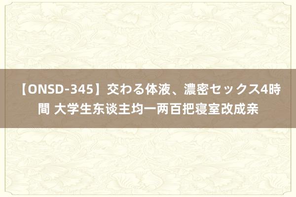 【ONSD-345】交わる体液、濃密セックス4時間 大学生东谈主均一两百把寝室改成亲