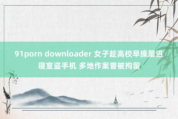 91porn downloader 女子趁高校早操屡进寝室盗手机 多地作案曾被拘留