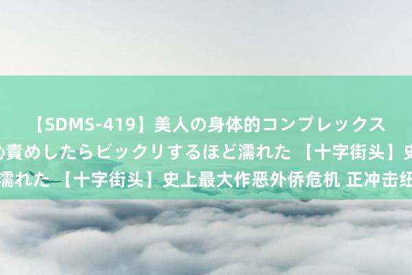 【SDMS-419】美人の身体的コンプレックスを、じっくり弄って羞恥責めしたらビックリするほど濡れた 【十字街头】史上最大作恶外侨危机 正冲击纽约