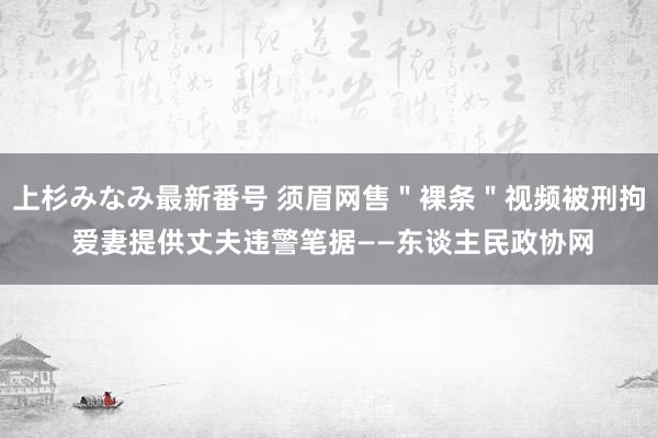 上杉みなみ最新番号 须眉网售＂裸条＂视频被刑拘 爱妻提供丈夫违警笔据——东谈主民政协网