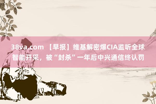 38va.com 【早报】维基解密爆CIA监听全球智能开采，被“封杀”一年后中兴通信终认罚