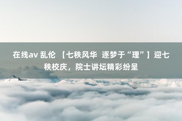 在线av 乱伦 【七秩风华  逐梦于“理”】迎七秩校庆，院士讲坛精彩纷呈