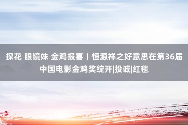 探花 眼镜妹 金鸡报喜丨恒源祥之好意思在第36届中国电影金鸡奖绽开|投诚|红毯