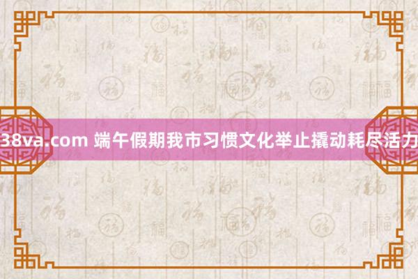 38va.com 端午假期我市习惯文化举止撬动耗尽活力