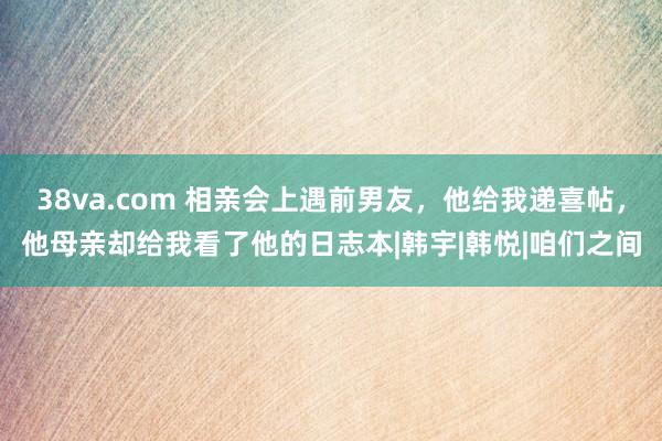 38va.com 相亲会上遇前男友，他给我递喜帖，他母亲却给我看了他的日志本|韩宇|韩悦|咱们之间