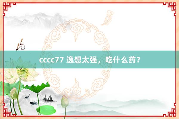 cccc77 逸想太强，吃什么药？