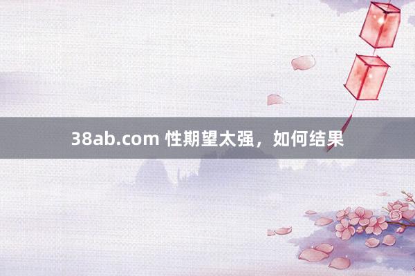 38ab.com 性期望太强，如何结果