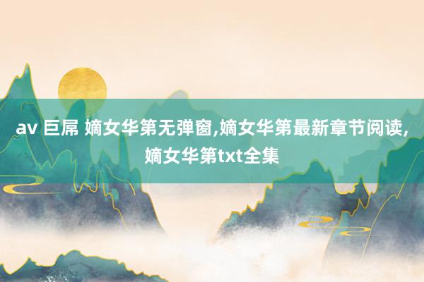 av 巨屌 嫡女华第无弹窗，嫡女华第最新章节阅读，嫡女华第txt全集