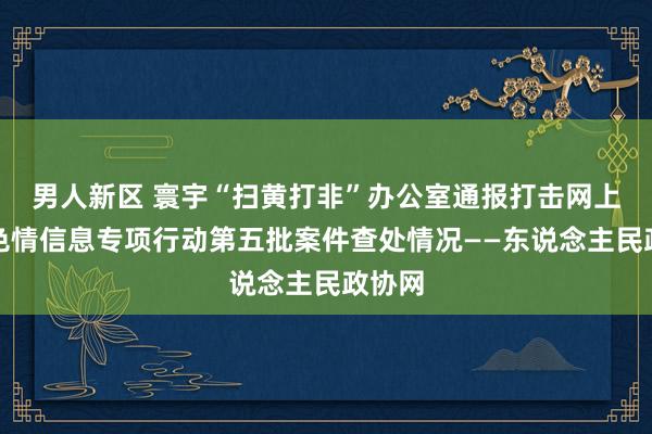 男人新区 寰宇“扫黄打非”办公室通报打击网上淫秽色情信息专项行动第五批案件查处情况——东说念主民政协网