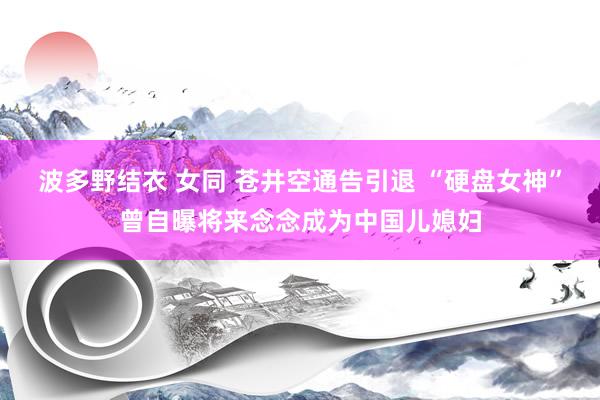 波多野结衣 女同 苍井空通告引退 “硬盘女神”曾自曝将来念念成为中国儿媳妇