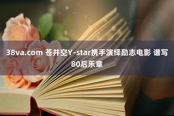 38va.com 苍井空Y-star携手演绎励志电影 谱写80后乐章