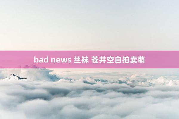 bad news 丝袜 苍井空自拍卖萌