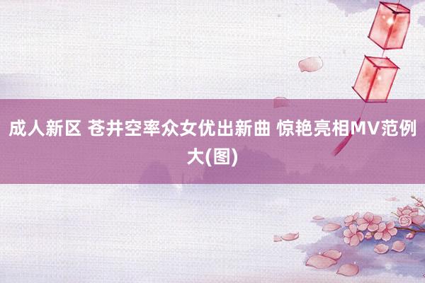 成人新区 苍井空率众女优出新曲 惊艳亮相MV范例大(图)