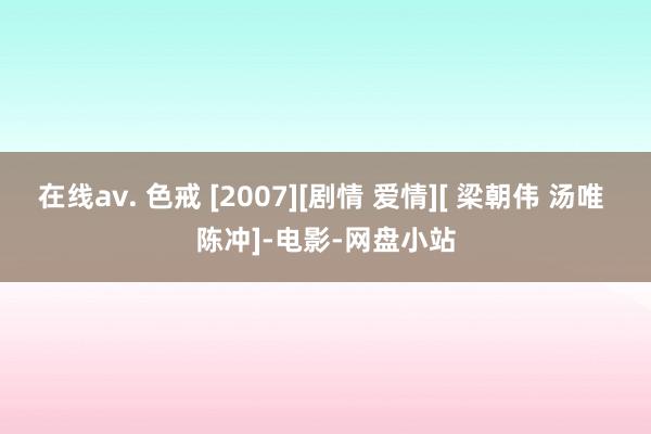 在线av. 色戒 [2007][剧情 爱情][ 梁朝伟 汤唯 陈冲]-电影-网盘小站