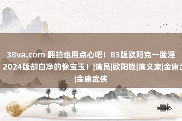 38va.com 翻拍也用点心吧！83版欧阳克一脸淫像，2024版却白净的像宝玉！|演员|欧阳锋|演义家|金庸武侠