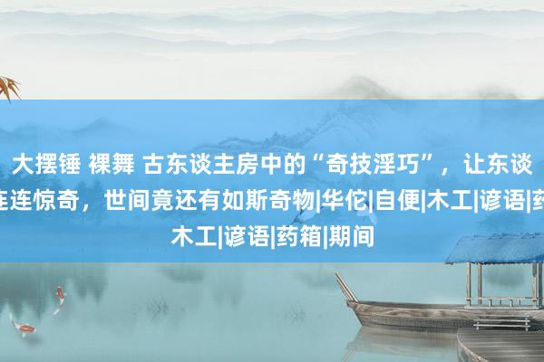 大摆锤 裸舞 古东谈主房中的“奇技淫巧”，让东谈主看后连连惊奇，世间竟还有如斯奇物|华佗|自便|木工|谚语|药箱|期间