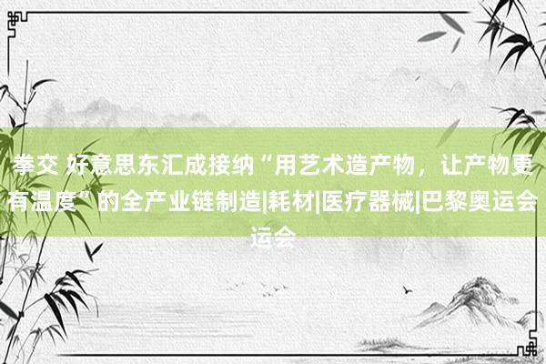 拳交 好意思东汇成接纳“用艺术造产物，让产物更有温度”的全产业链制造|耗材|医疗器械|巴黎奥运会