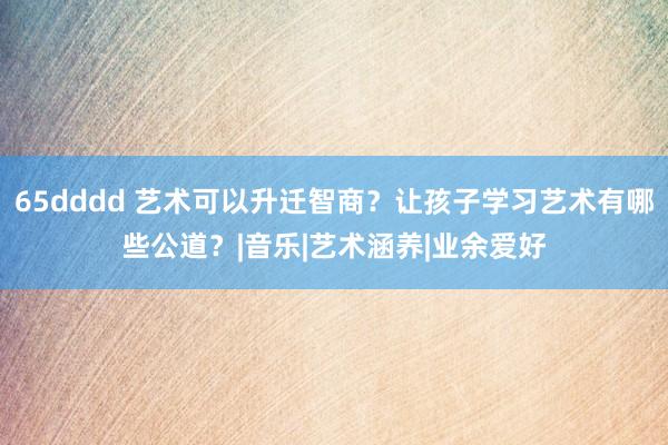 65dddd 艺术可以升迁智商？让孩子学习艺术有哪些公道？|音乐|艺术涵养|业余爱好