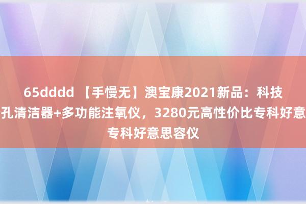 65dddd 【手慢无】澳宝康2021新品：科技插电毛孔清洁器+多功能注氧仪，3280元高性价比专科好意思容仪