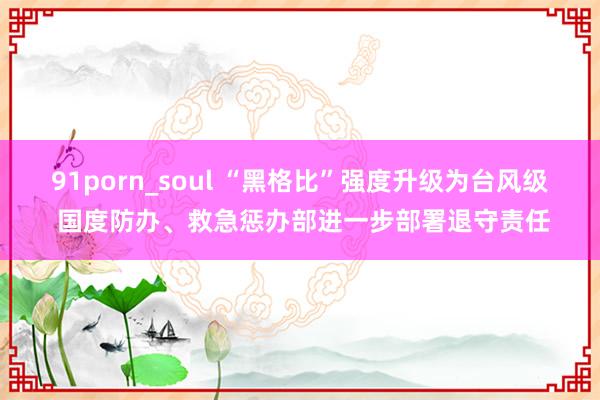 91porn_soul “黑格比”强度升级为台风级 国度防办、救急惩办部进一步部署退守责任