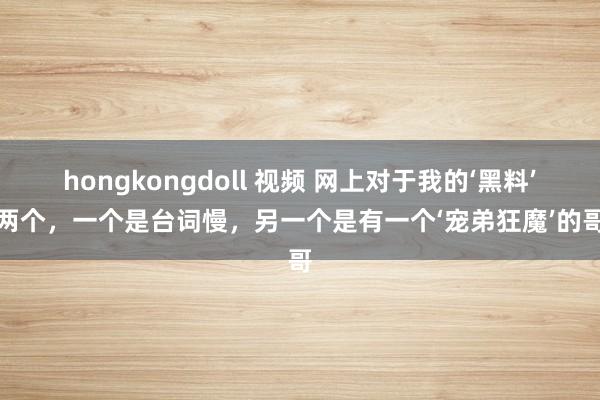 hongkongdoll 视频 网上对于我的‘黑料’就两个，一个是台词慢，另一个是有一个‘宠弟狂魔’的哥哥