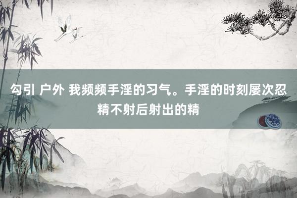 勾引 户外 我频频手淫的习气。手淫的时刻屡次忍精不射后射出的精