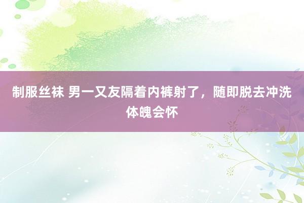 制服丝袜 男一又友隔着内裤射了，随即脱去冲洗体魄会怀