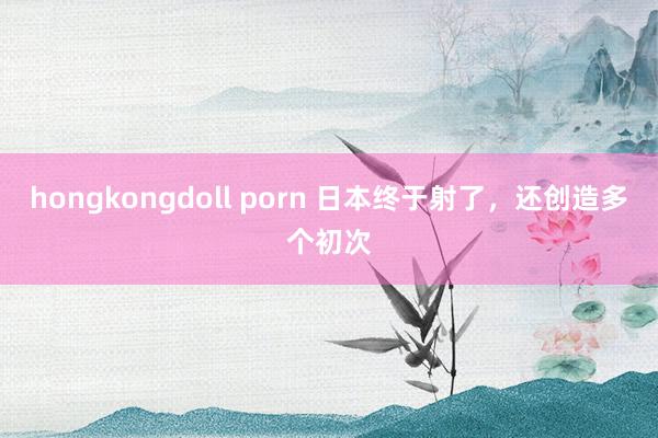 hongkongdoll porn 日本终于射了，还创造多个初次