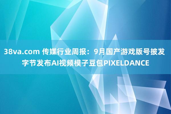 38va.com 传媒行业周报：9月国产游戏版号披发 字节发布AI视频模子豆包PIXELDANCE