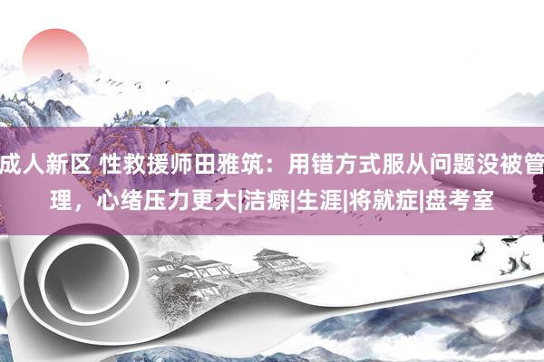 成人新区 性救援师田雅筑：用错方式服从问题没被管理，心绪压力更大|洁癖|生涯|将就症|盘考室