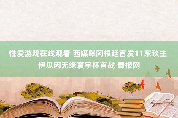 性爱游戏在线观看 西媒曝阿根廷首发11东谈主 伊瓜因无缘寰宇杯首战 青报网