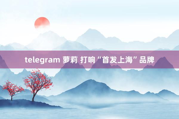 telegram 萝莉 打响“首发上海”品牌