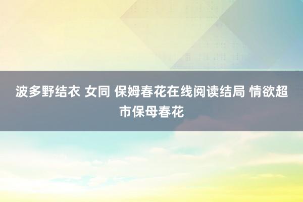 波多野结衣 女同 保姆春花在线阅读结局 情欲超市保母春花