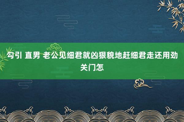 勾引 直男 老公见细君就凶狠貌地赶细君走还用劲关门怎