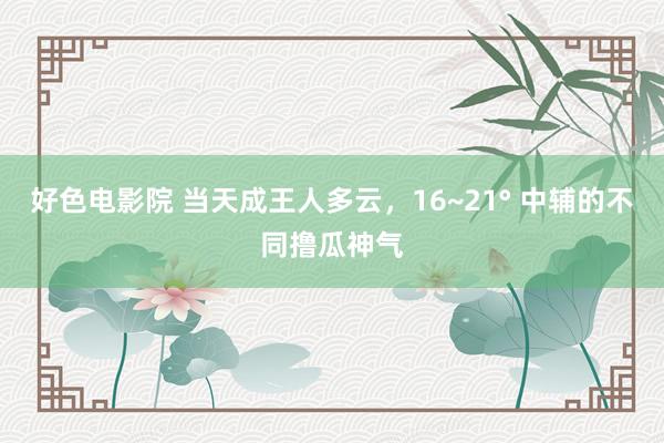 好色电影院 当天成王人多云，16~21° 中辅的不同撸瓜神气