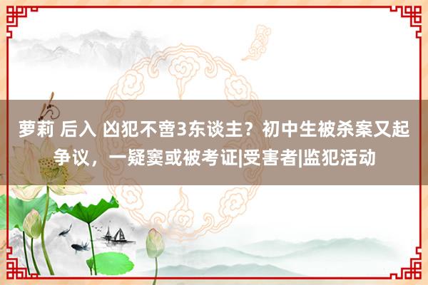 萝莉 后入 凶犯不啻3东谈主？初中生被杀案又起争议，一疑窦或被考证|受害者|监犯活动