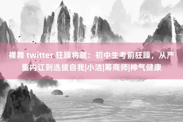 裸舞 twitter 狂躁将就：初中生考前狂躁，从严重内讧到选拔自我|小洁|筹商师|神气健康