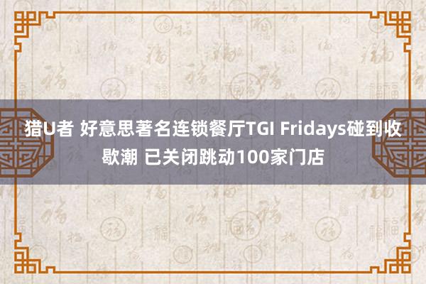 猎U者 好意思著名连锁餐厅TGI Fridays碰到收歇潮 已关闭跳动100家门店