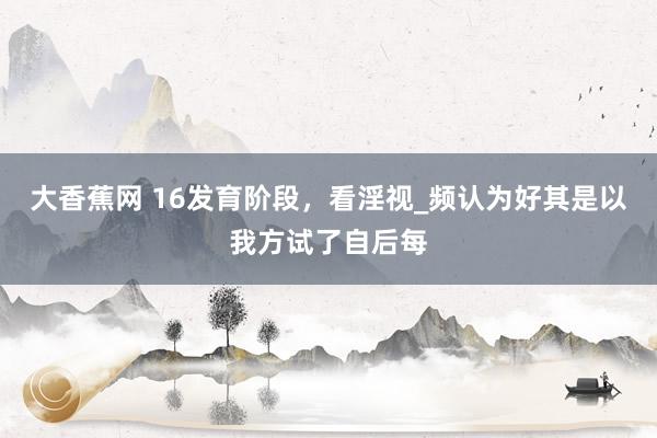 大香蕉网 16发育阶段，看淫视_频认为好其是以我方试了自后每