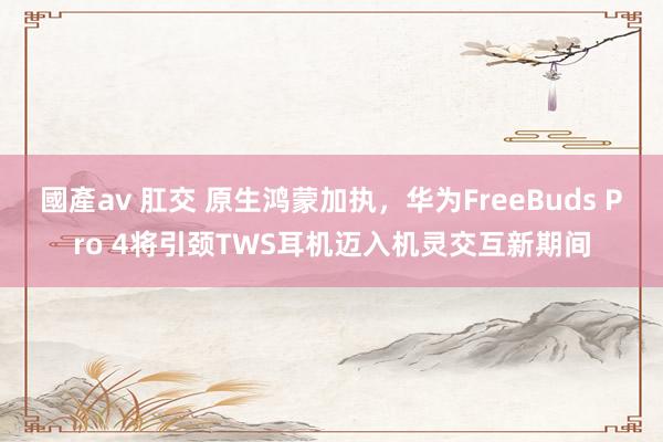 國產av 肛交 原生鸿蒙加执，华为FreeBuds Pro 4将引颈TWS耳机迈入机灵交互新期间