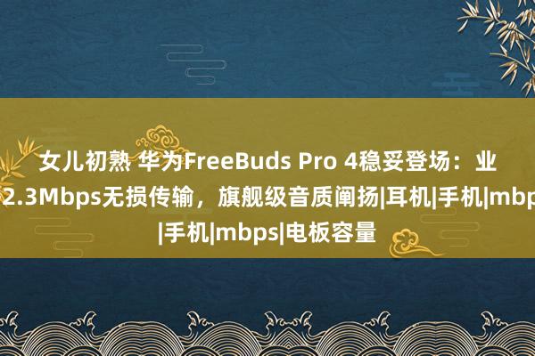 女儿初熟 华为FreeBuds Pro 4稳妥登场：业界惟一赈济2.3Mbps无损传输，旗舰级音质阐扬|耳机|手机|mbps|电板容量